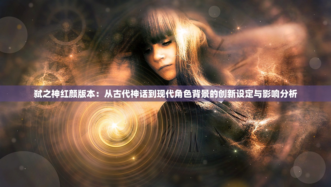 弑之神红颜版本：从古代神话到现代角色背景的创新设定与影响分析