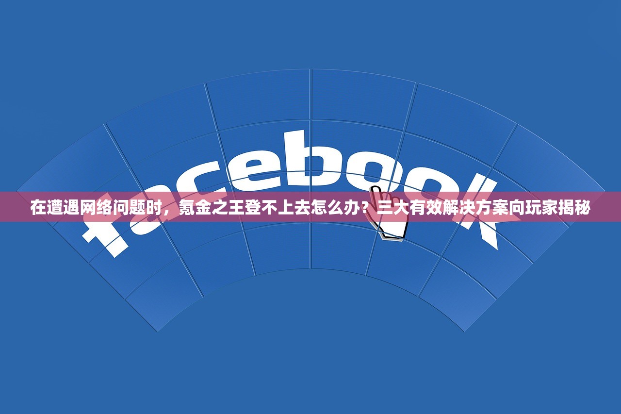 在遭遇网络问题时，氪金之王登不上去怎么办？三大有效解决方案向玩家揭秘
