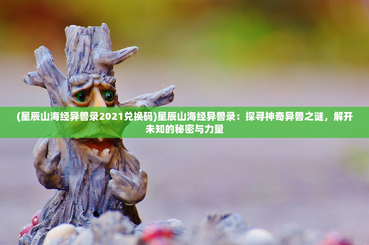 (星辰山海经异兽录2021兑换码)星辰山海经异兽录：探寻神奇异兽之谜，解开未知的秘密与力量