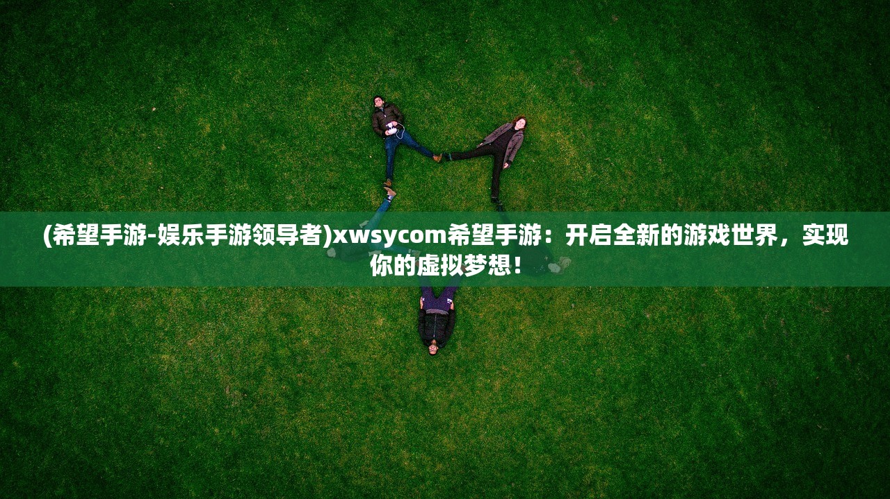 (希望手游-娱乐手游领导者)xwsycom希望手游：开启全新的游戏世界，实现你的虚拟梦想！