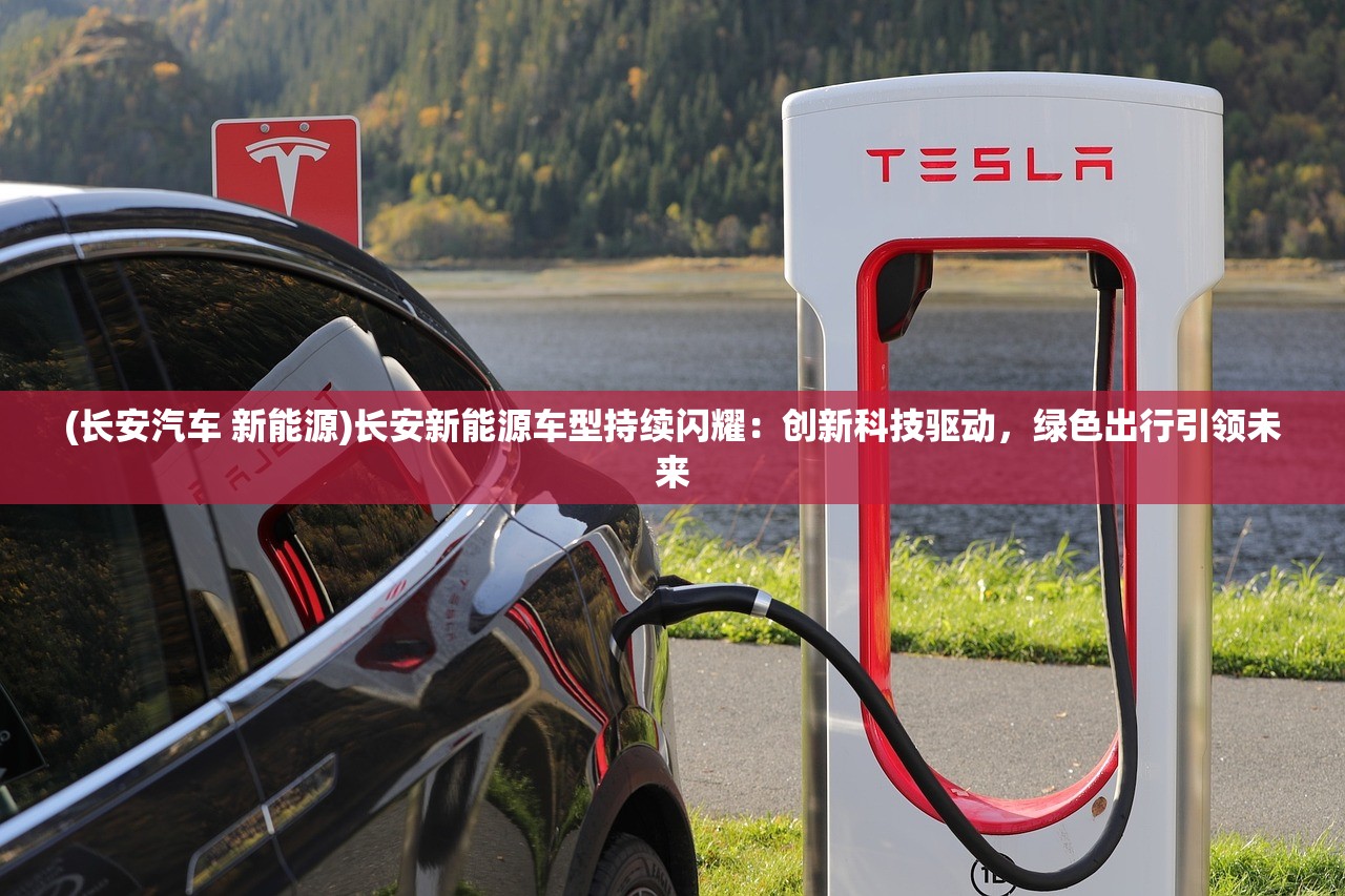 (长安汽车 新能源)长安新能源车型持续闪耀：创新科技驱动，绿色出行引领未来