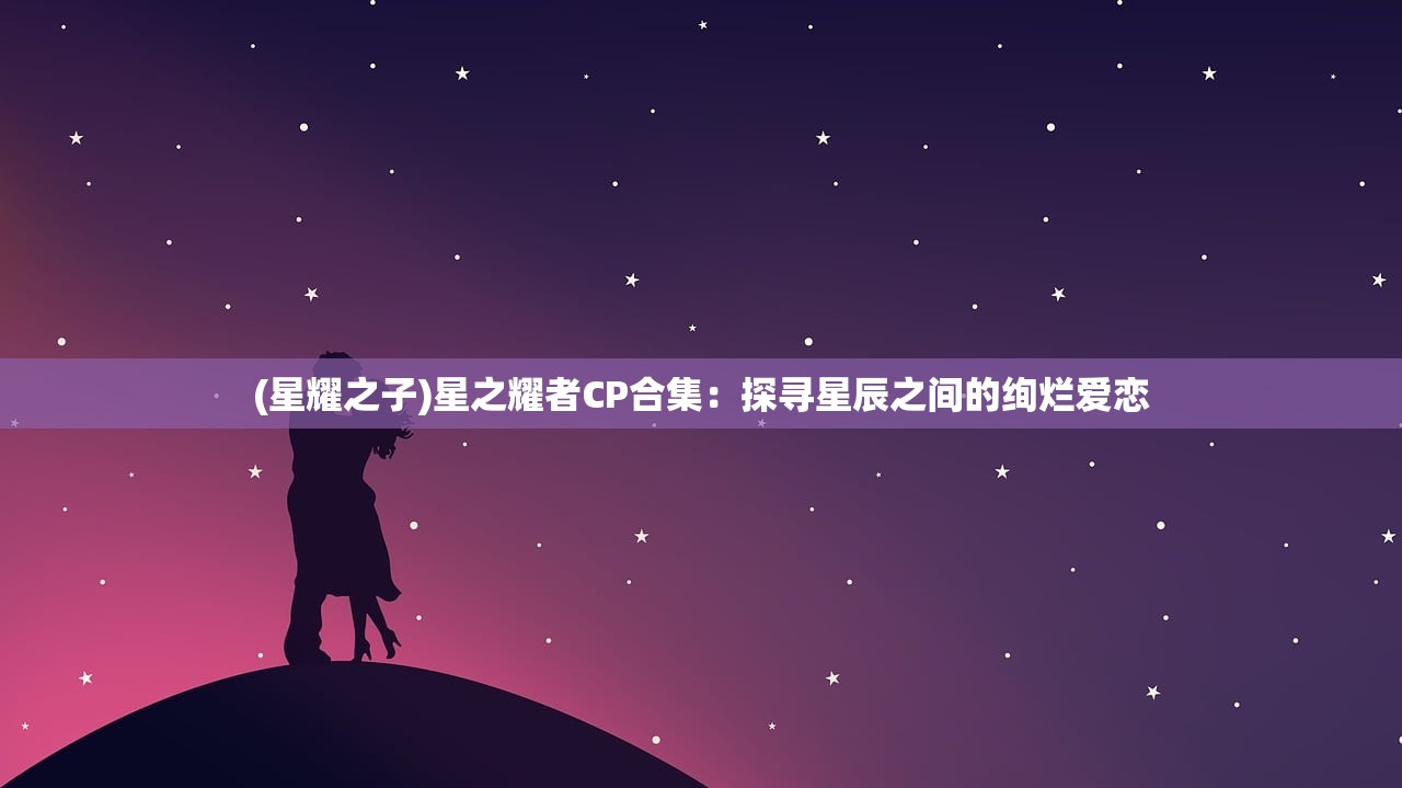 (星耀之子)星之耀者CP合集：探寻星辰之间的绚烂爱恋