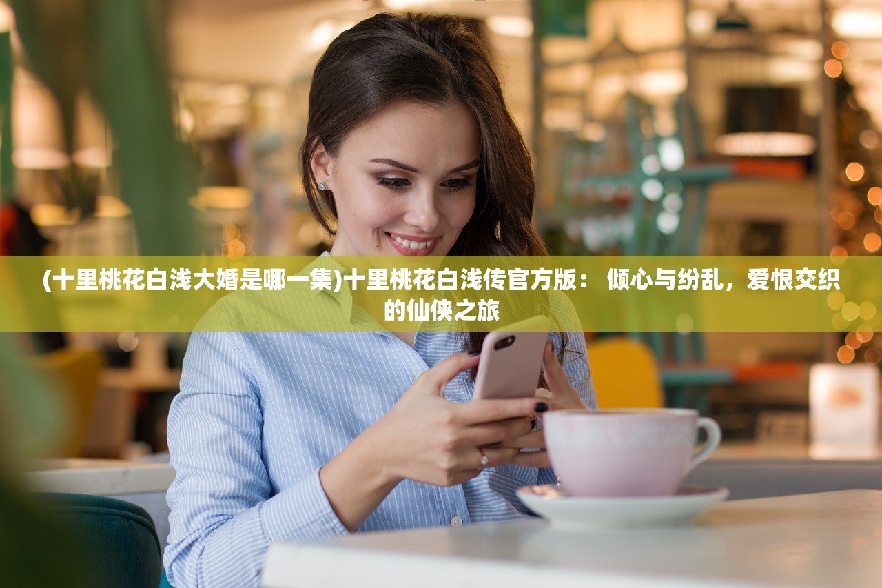(十里桃花白浅大婚是哪一集)十里桃花白浅传官方版： 倾心与纷乱，爱恨交织的仙侠之旅
