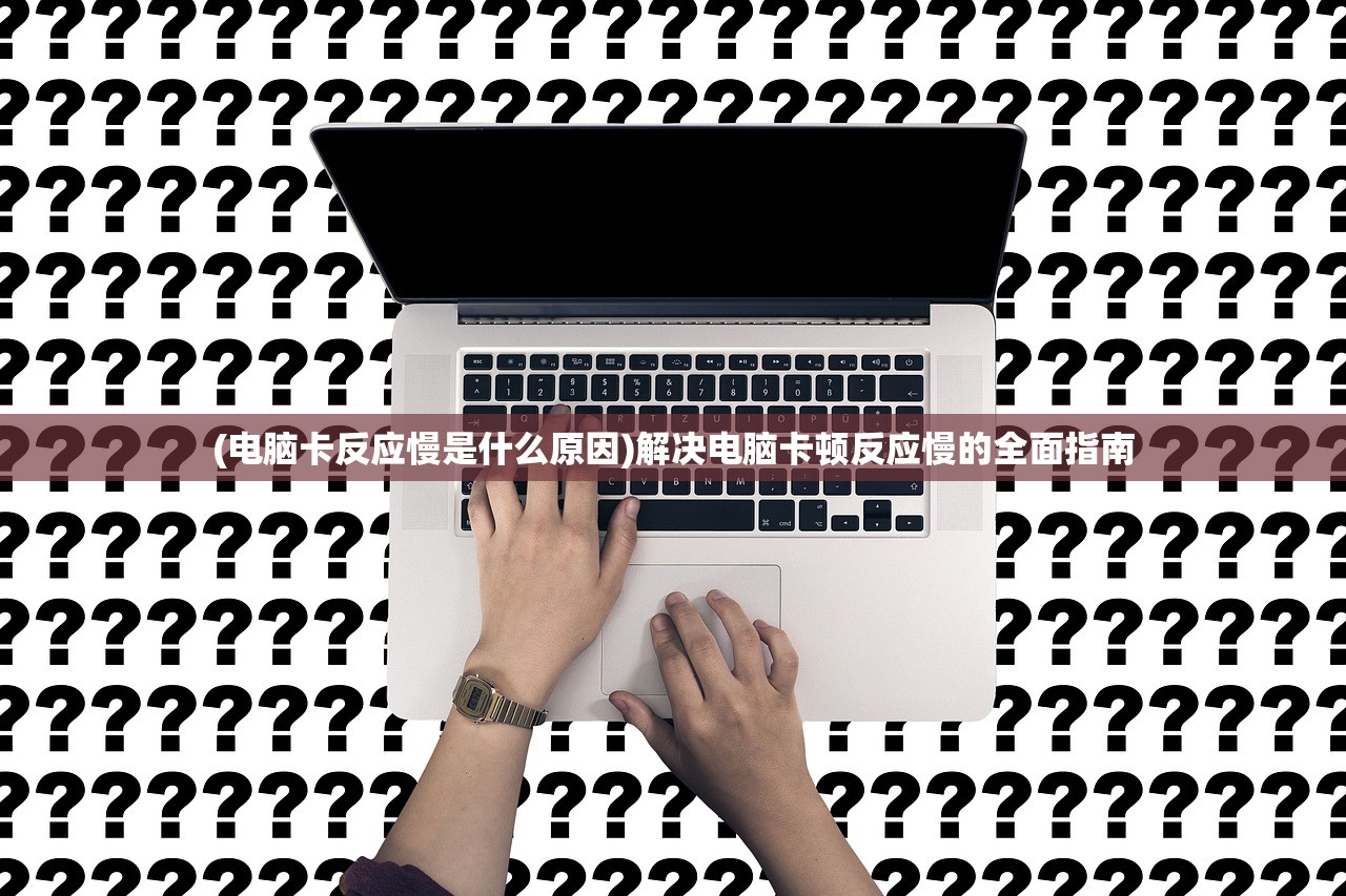 (电脑卡反应慢是什么原因)解决电脑卡顿反应慢的全面指南