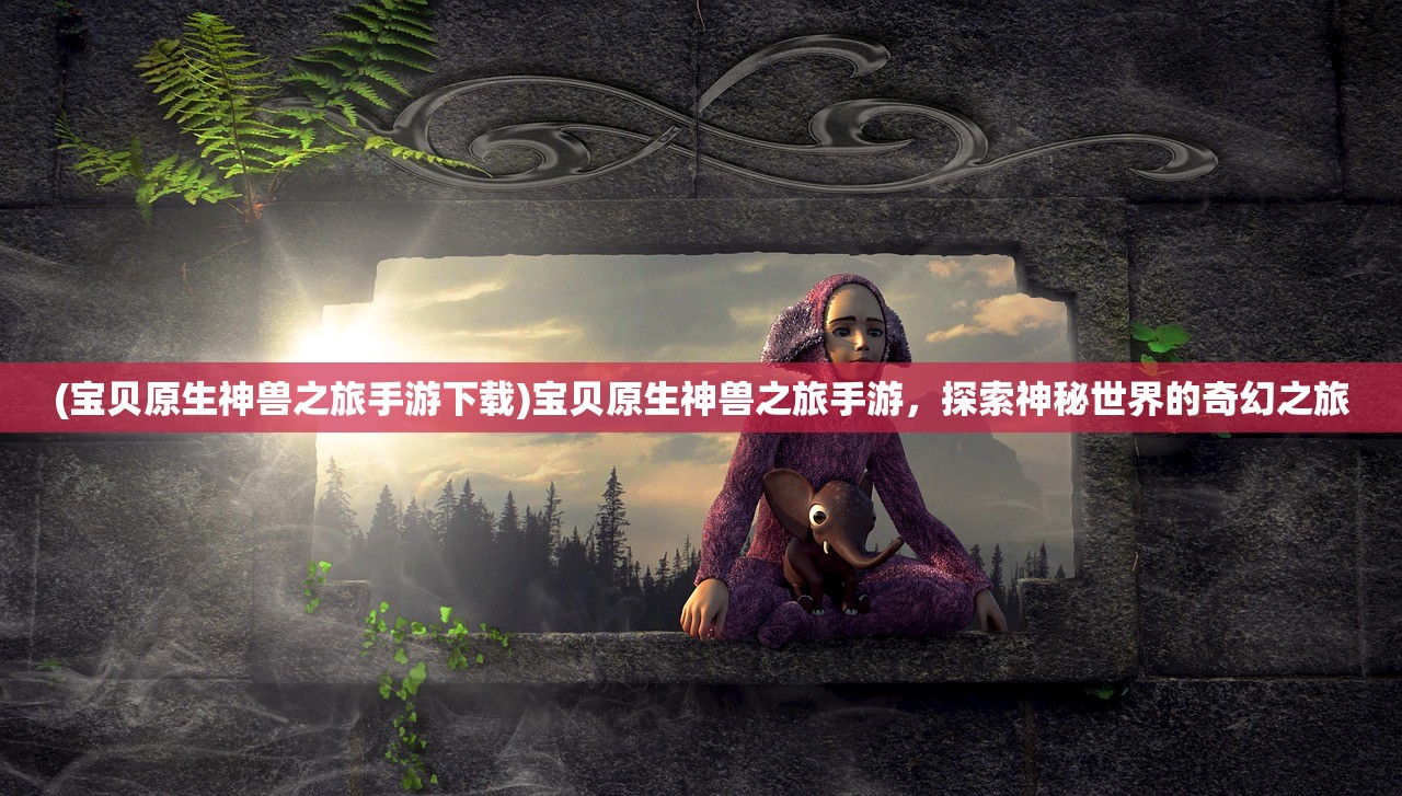 (宝贝原生神兽之旅手游下载)宝贝原生神兽之旅手游，探索神秘世界的奇幻之旅