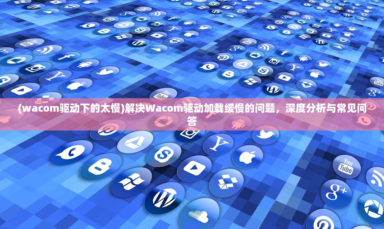 (wacom驱动下的太慢)解决Wacom驱动加载缓慢的问题，深度分析与常见问答